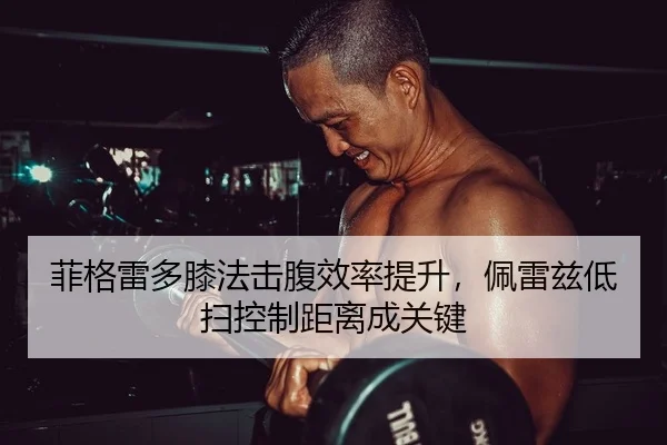 菲格雷多膝法击腹效率提升，佩雷兹低扫控制距离成关键